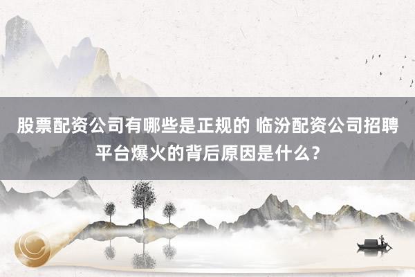 股票配资公司有哪些是正规的 临汾配资公司招聘平台爆火的背后原因是什么?