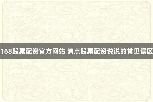 168股票配资官方网站 清点股票配资说说的常见误区