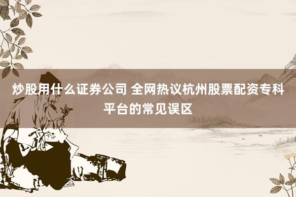 炒股用什么证券公司 全网热议杭州股票配资专科平台的常见误区