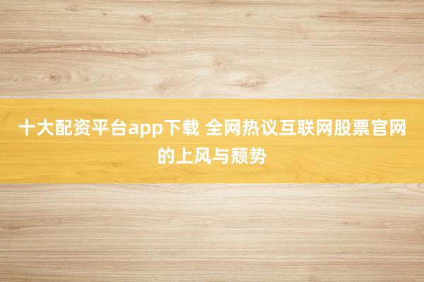 十大配资平台app下载 全网热议互联网股票官网的上风与颓势