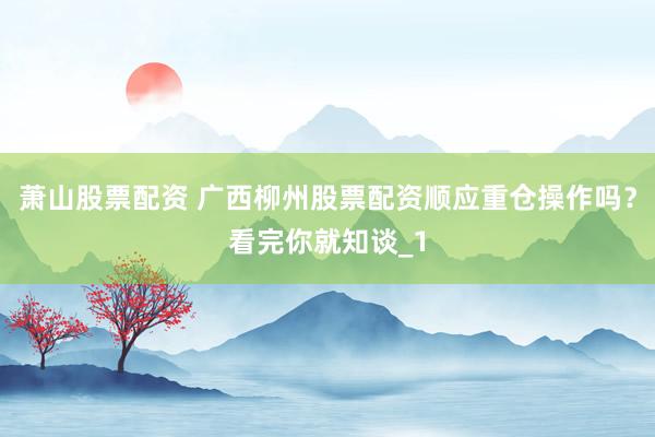 萧山股票配资 广西柳州股票配资顺应重仓操作吗？看完你就知谈_1