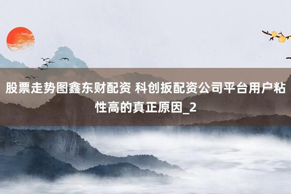 股票走势图鑫东财配资 科创扳配资公司平台用户粘性高的真正原因_2