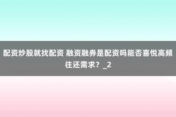 配资炒股就找配资 融资融券是配资吗能否喜悦高频往还需求？_2
