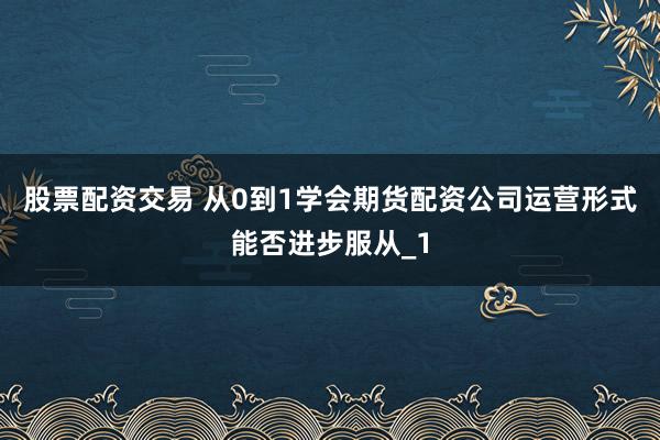 股票配资交易 从0到1学会期货配资公司运营形式能否进步服从_1