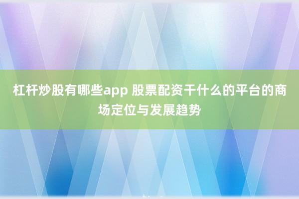 杠杆炒股有哪些app 股票配资干什么的平台的商场定位与发展趋势