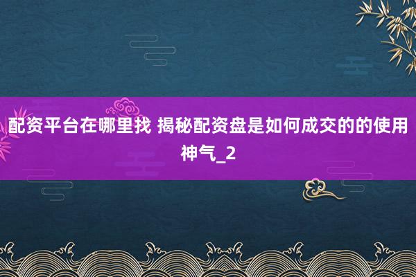配资平台在哪里找 揭秘配资盘是如何成交的的使用神气_2